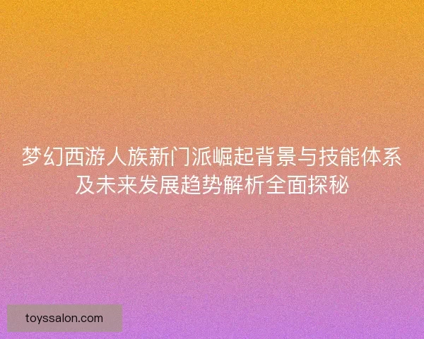 梦幻西游人族新门派崛起背景与技能体系及未来发展趋势解析全面探秘