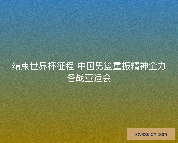 结束世界杯征程 中国男篮重振精神全力备战亚运会