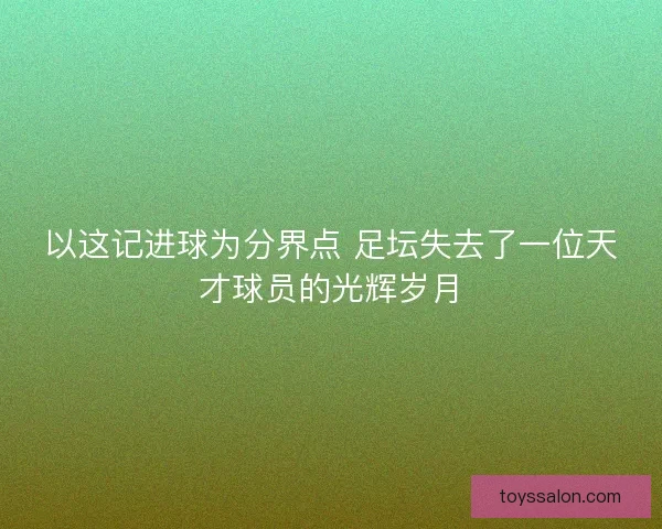 以这记进球为分界点 足坛失去了一位天才球员的光辉岁月
