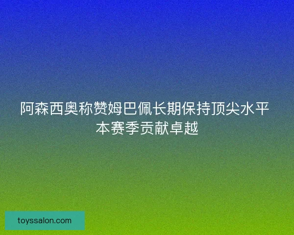 阿森西奥称赞姆巴佩长期保持顶尖水平 本赛季贡献卓越