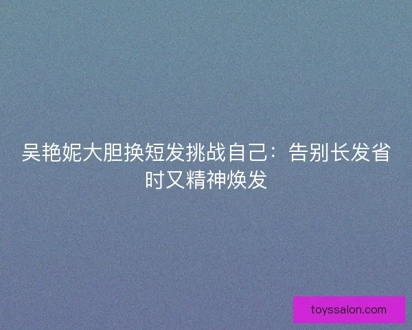 吴艳妮大胆换短发挑战自己：告别长发省时又精神焕发