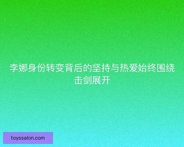李娜身份转变背后的坚持与热爱始终围绕击剑展开