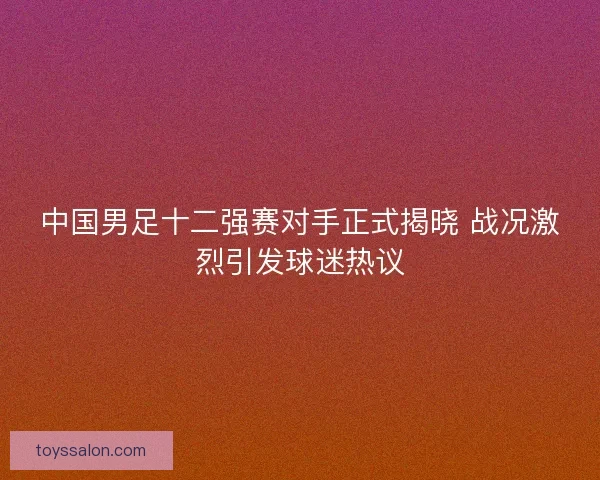 中国男足十二强赛对手正式揭晓 战况激烈引发球迷热议