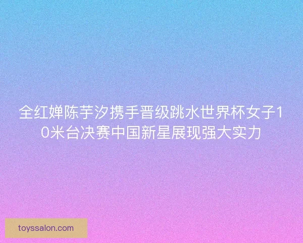 全红婵陈芋汐携手晋级跳水世界杯女子10米台决赛中国新星展现强大实力