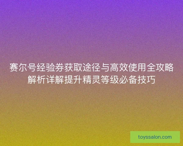 赛尔号经验券获取途径与高效使用全攻略解析详解提升精灵等级必备技巧